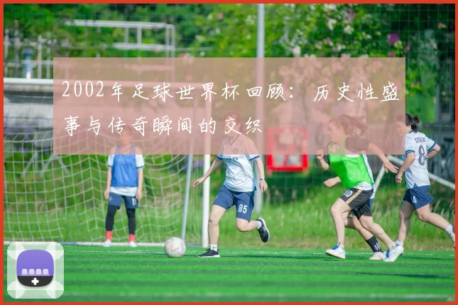 2002年足球世界杯回顾：历史性盛事与传奇瞬间的交织