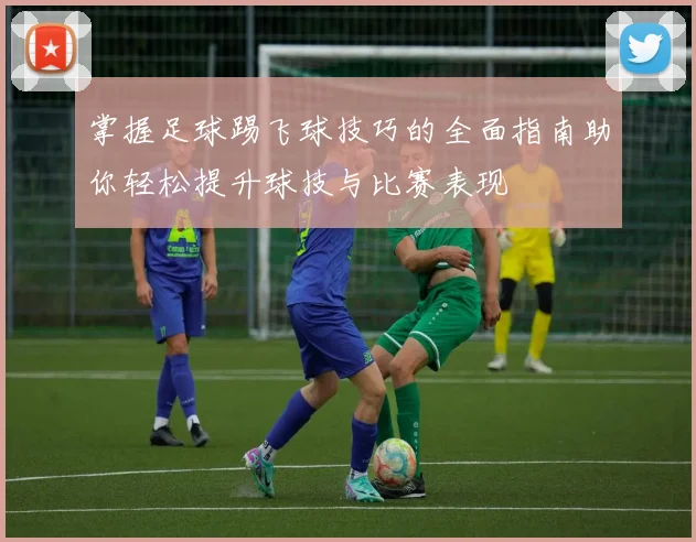 掌握足球踢飞球技巧的全面指南助你轻松提升球技与比赛表现