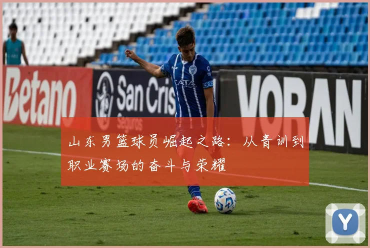 山东男篮球员崛起之路：从青训到职业赛场的奋斗与荣耀