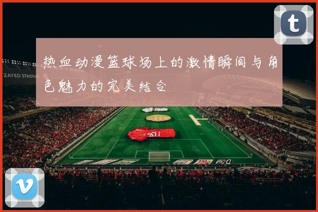 热血动漫篮球场上的激情瞬间与角色魅力的完美结合