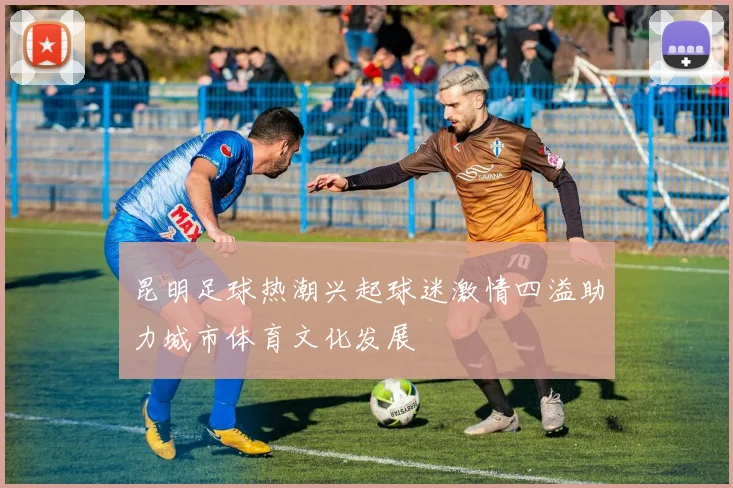 昆明足球热潮兴起球迷激情四溢助力城市体育文化发展